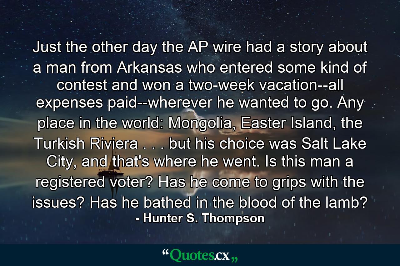 Just the other day the AP wire had a story about a man from Arkansas who entered some kind of contest and won a two-week vacation--all expenses paid--wherever he wanted to go. Any place in the world: Mongolia, Easter Island, the Turkish Riviera . . . but his choice was Salt Lake City, and that's where he went. Is this man a registered voter? Has he come to grips with the issues? Has he bathed in the blood of the lamb? - Quote by Hunter S. Thompson