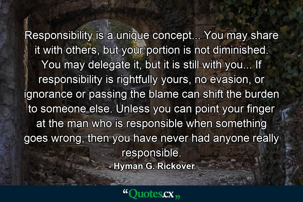 Responsibility is a unique concept... You may share it with others, but your portion is not diminished. You may delegate it, but it is still with you... If responsibility is rightfully yours, no evasion, or ignorance or passing the blame can shift the burden to someone else. Unless you can point your finger at the man who is responsible when something goes wrong, then you have never had anyone really responsible. - Quote by Hyman G. Rickover