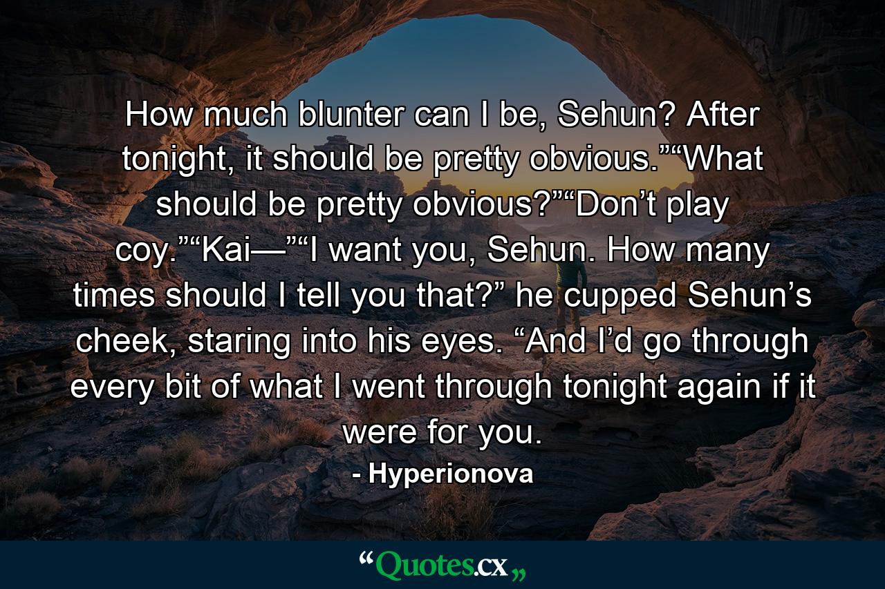 How much blunter can I be, Sehun? After tonight, it should be pretty obvious.”“What should be pretty obvious?”“Don’t play coy.”“Kai—”“I want you, Sehun. How many times should I tell you that?” he cupped Sehun’s cheek, staring into his eyes. “And I’d go through every bit of what I went through tonight again if it were for you. - Quote by Hyperionova