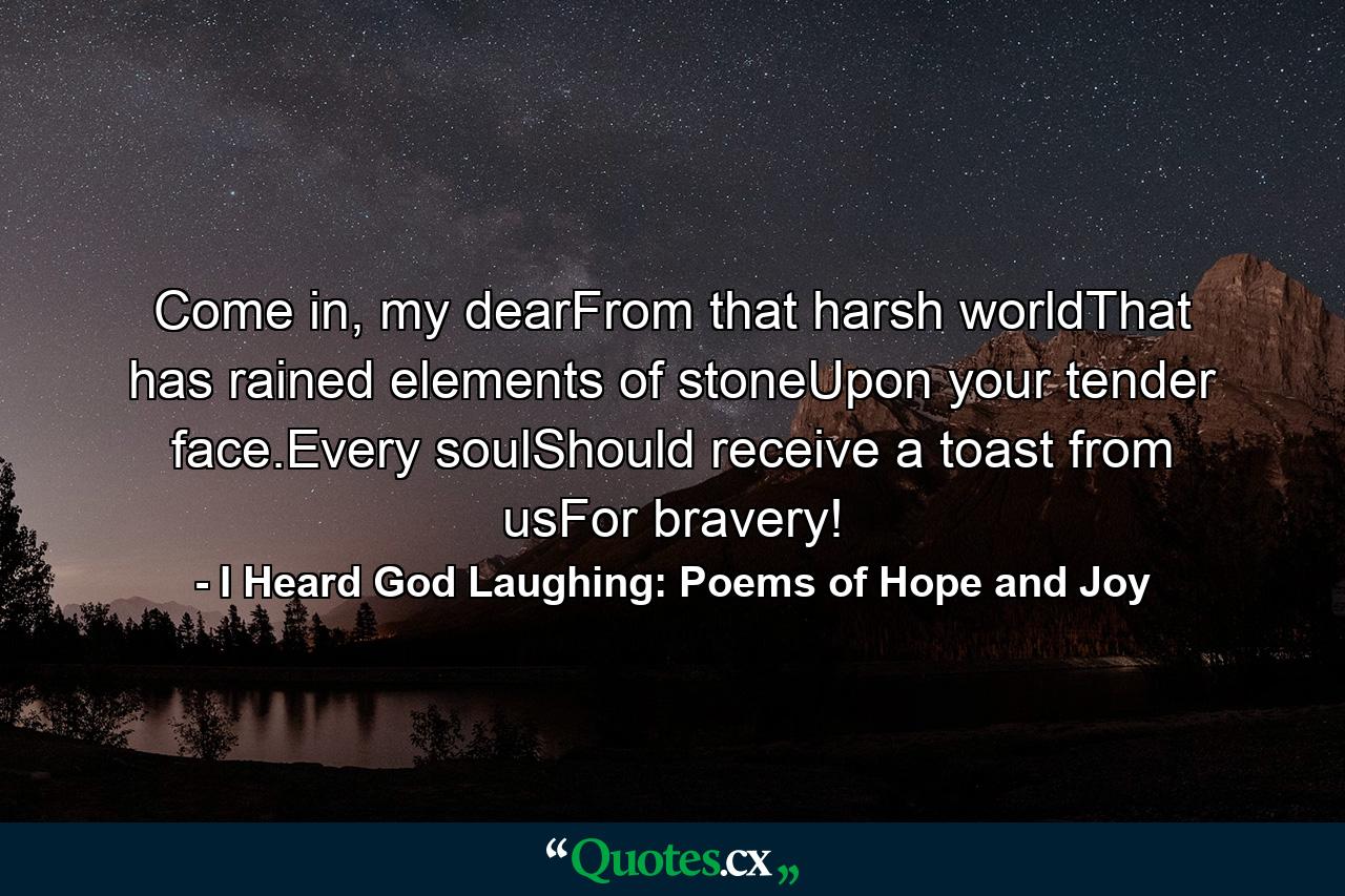 Come in, my dearFrom that harsh worldThat has rained elements of stoneUpon your tender face.Every soulShould receive a toast from usFor bravery! - Quote by I Heard God Laughing: Poems of Hope and Joy