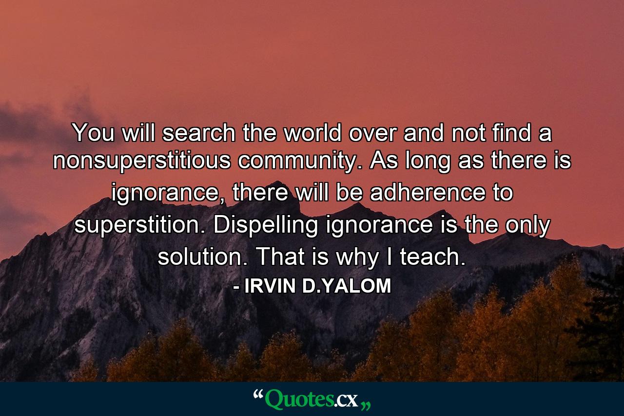 You will search the world over and not find a nonsuperstitious community. As long as there is ignorance, there will be adherence to superstition. Dispelling ignorance is the only solution. That is why I teach. - Quote by IRVIN D.YALOM