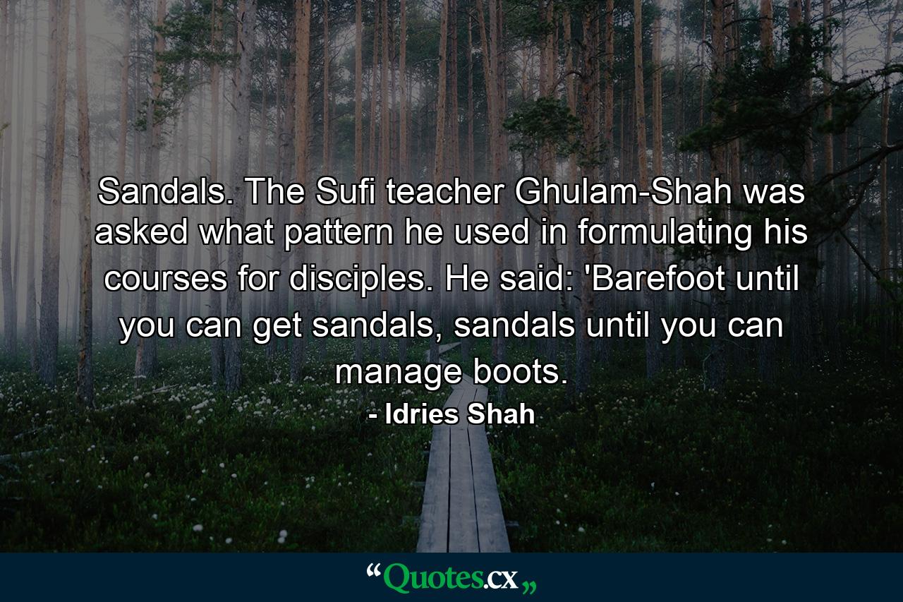 Sandals. The Sufi teacher Ghulam-Shah was asked what pattern he used in formulating his courses for disciples. He said: 'Barefoot until you can get sandals, sandals until you can manage boots. - Quote by Idries Shah