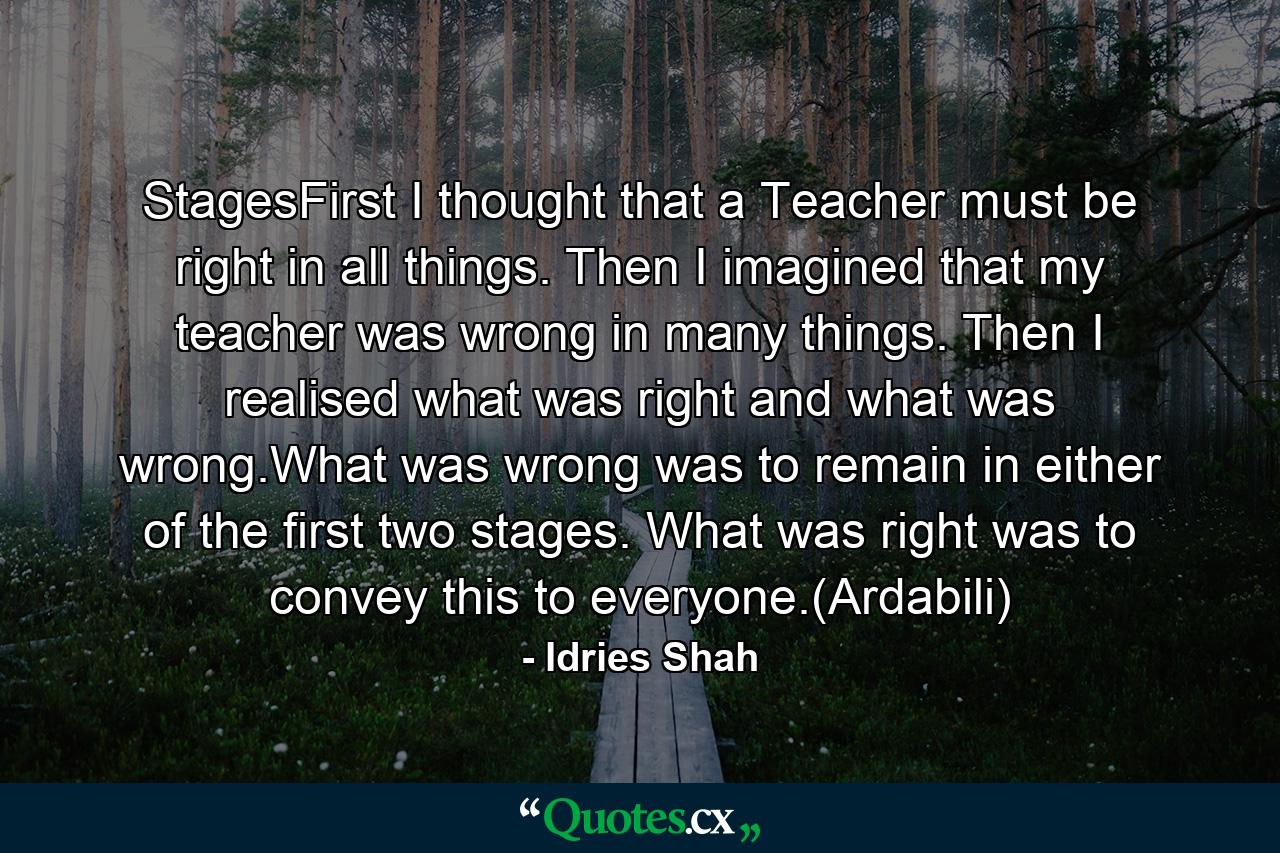 StagesFirst I thought that a Teacher must be right in all things. Then I imagined that my teacher was wrong in many things. Then I realised what was right and what was wrong.What was wrong was to remain in either of the first two stages. What was right was to convey this to everyone.(Ardabili) - Quote by Idries Shah