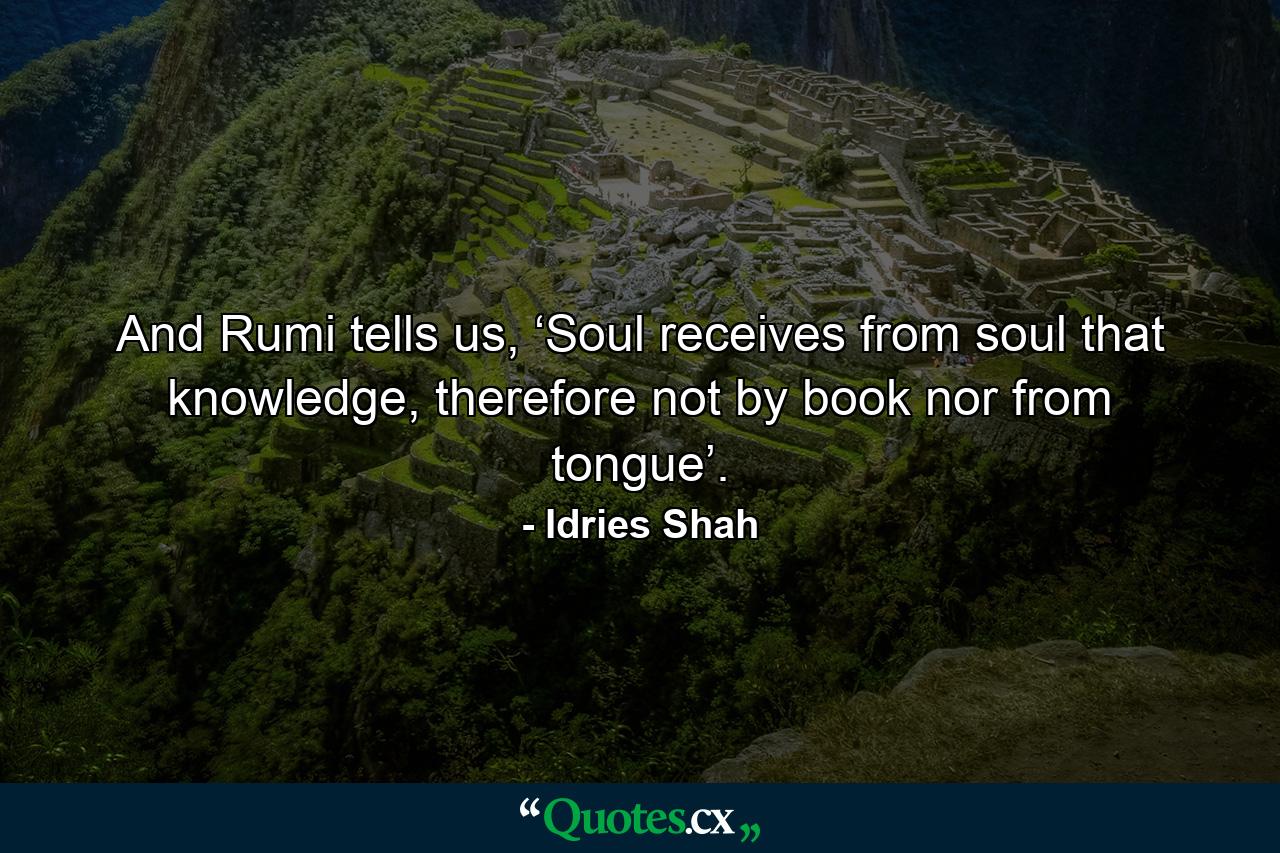 And Rumi tells us, ‘Soul receives from soul that knowledge, therefore not by book nor from tongue’. - Quote by Idries Shah