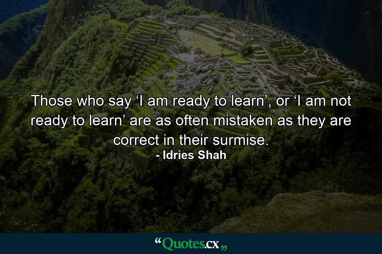 Those who say ‘I am ready to learn’, or ‘I am not ready to learn’ are as often mistaken as they are correct in their surmise. - Quote by Idries Shah