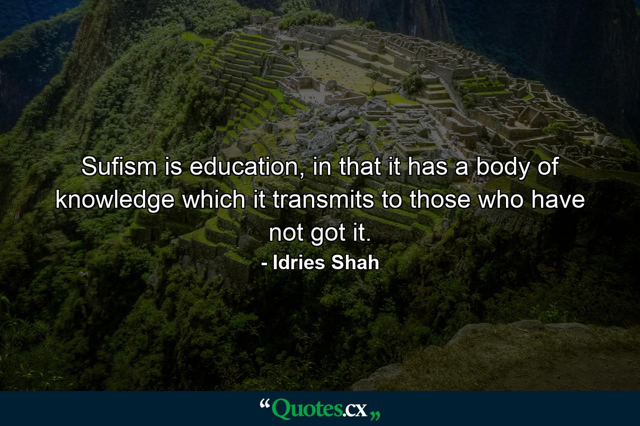 Sufism is education, in that it has a body of knowledge which it transmits to those who have not got it. - Quote by Idries Shah