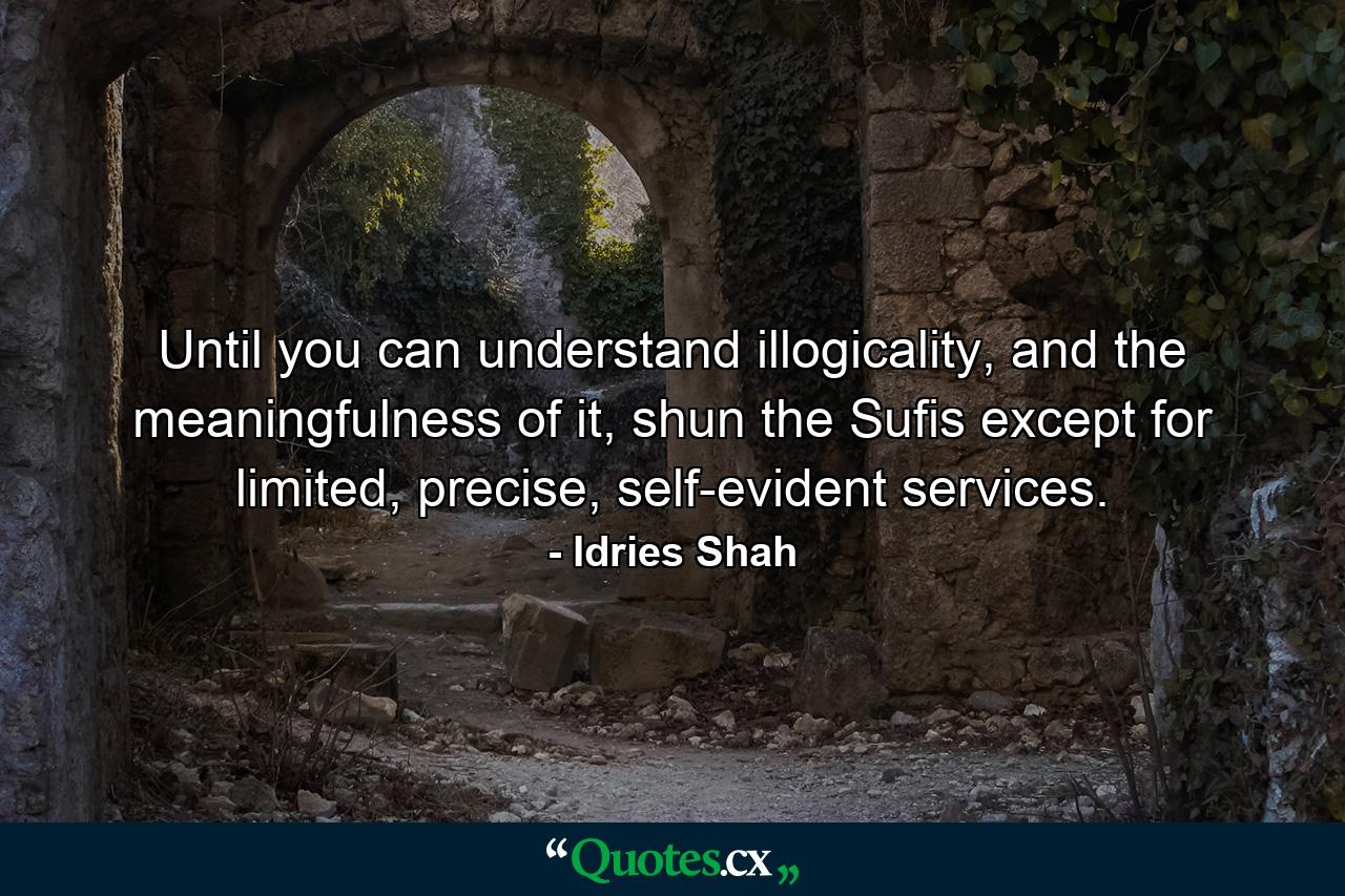 Until you can understand illogicality, and the meaningfulness of it, shun the Sufis except for limited, precise, self-evident services. - Quote by Idries Shah