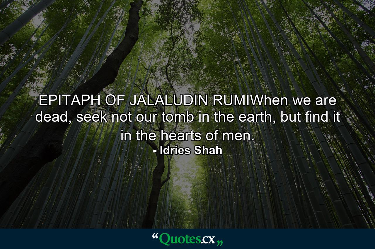 EPITAPH OF JALALUDIN RUMIWhen we are dead, seek not our tomb in the earth, but find it in the hearts of men. - Quote by Idries Shah