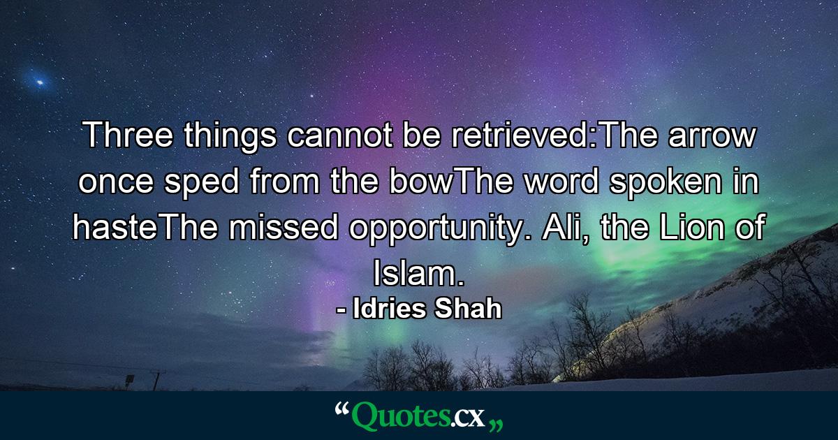 Three things cannot be retrieved:The arrow once sped from the bowThe word spoken in hasteThe missed opportunity. Ali, the Lion of Islam. - Quote by Idries Shah