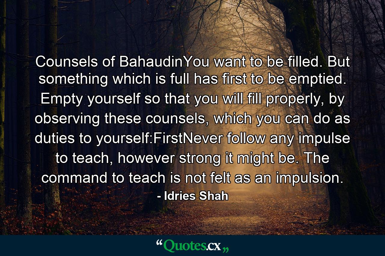 Counsels of BahaudinYou want to be filled. But something which is full has first to be emptied. Empty yourself so that you will fill properly, by observing these counsels, which you can do as duties to yourself:FirstNever follow any impulse to teach, however strong it might be. The command to teach is not felt as an impulsion. - Quote by Idries Shah