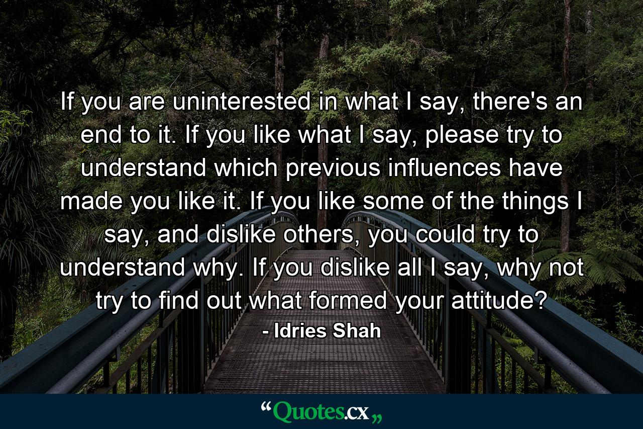 If you are uninterested in what I say, there's an end to it. If you like what I say, please try to understand which previous influences have made you like it. If you like some of the things I say, and dislike others, you could try to understand why. If you dislike all I say, why not try to find out what formed your attitude? - Quote by Idries Shah