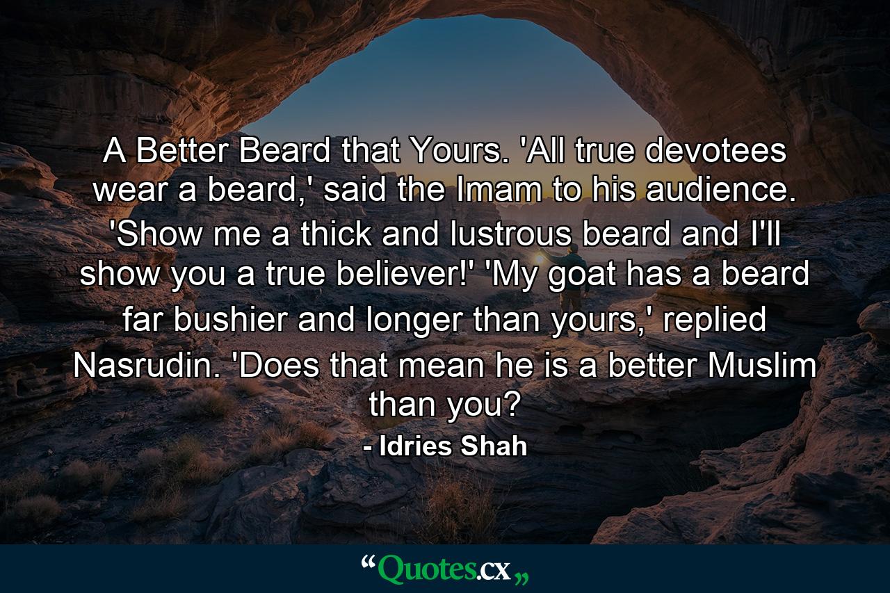 A Better Beard that Yours. 'All true devotees wear a beard,' said the Imam to his audience. 'Show me a thick and lustrous beard and I'll show you a true believer!' 'My goat has a beard far bushier and longer than yours,' replied Nasrudin. 'Does that mean he is a better Muslim than you? - Quote by Idries Shah