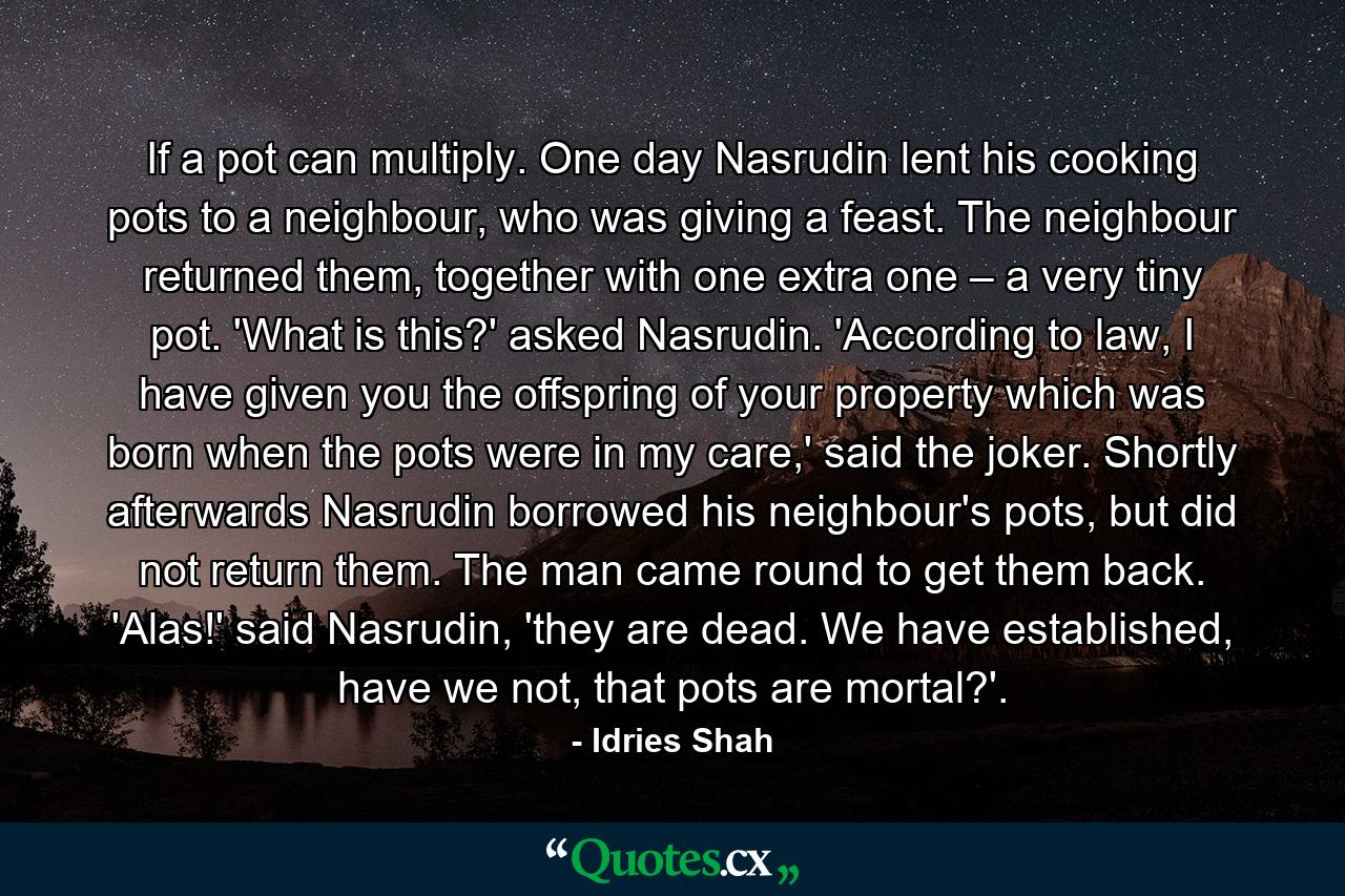 If a pot can multiply. One day Nasrudin lent his cooking pots to a neighbour, who was giving a feast. The neighbour returned them, together with one extra one – a very tiny pot. 'What is this?' asked Nasrudin. 'According to law, I have given you the offspring of your property which was born when the pots were in my care,' said the joker. Shortly afterwards Nasrudin borrowed his neighbour's pots, but did not return them. The man came round to get them back. 'Alas!' said Nasrudin, 'they are dead. We have established, have we not, that pots are mortal?'. - Quote by Idries Shah