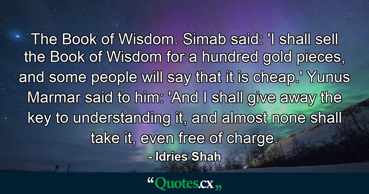 The Book of Wisdom. Simab said: 'I shall sell the Book of Wisdom for a hundred gold pieces, and some people will say that it is cheap.' Yunus Marmar said to him: 'And I shall give away the key to understanding it, and almost none shall take it, even free of charge. - Quote by Idries Shah