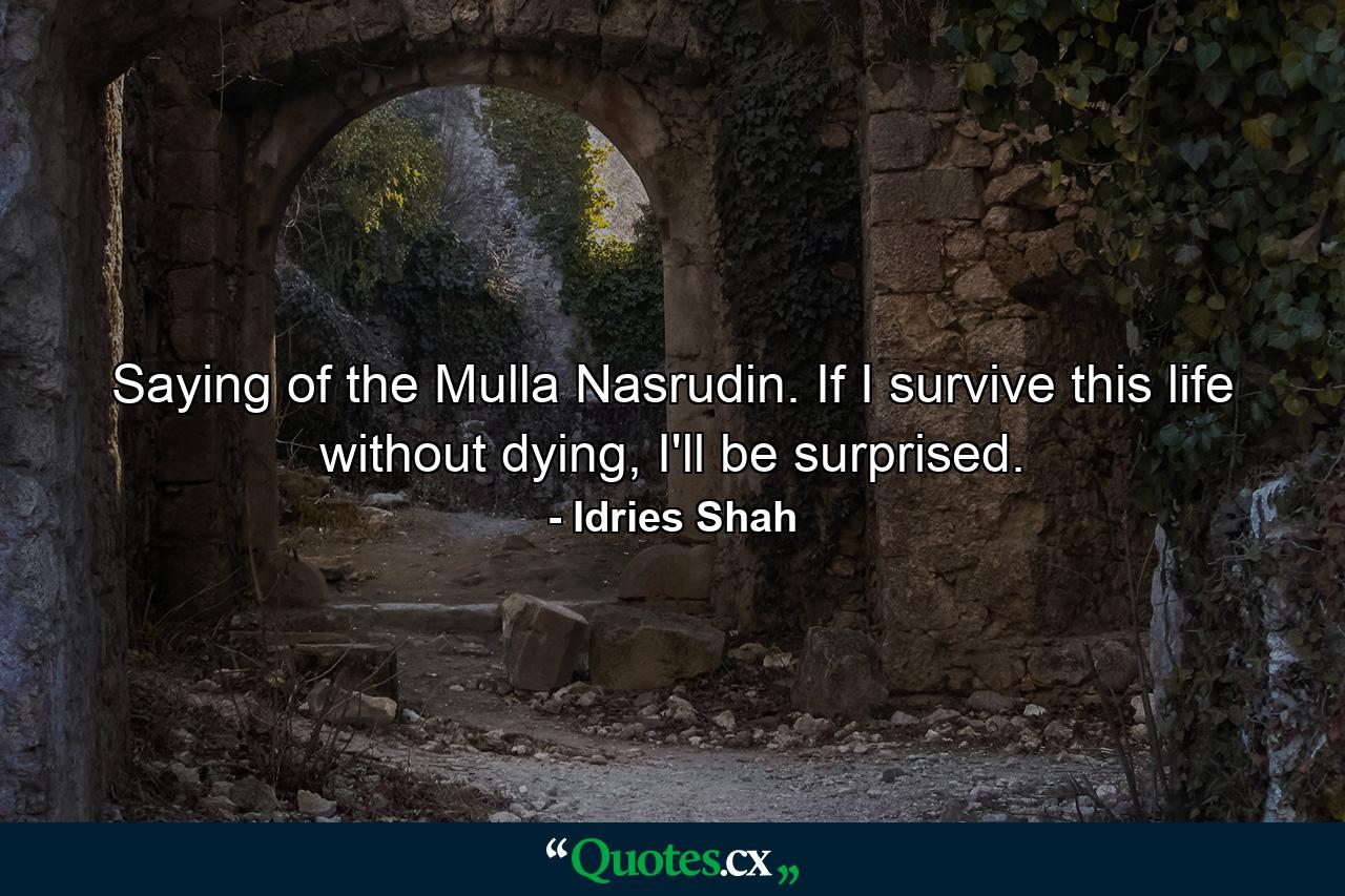 Saying of the Mulla Nasrudin. If I survive this life without dying, I'll be surprised. - Quote by Idries Shah