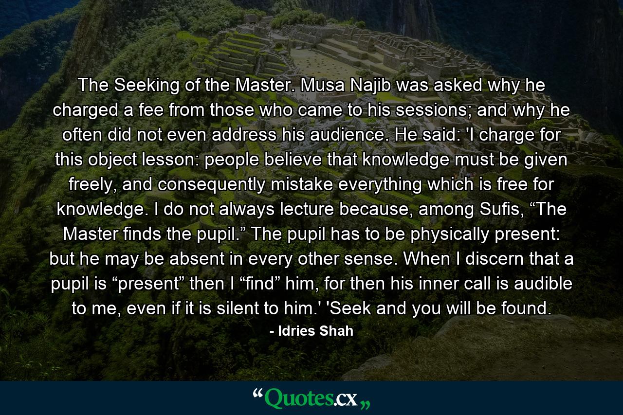 The Seeking of the Master. Musa Najib was asked why he charged a fee from those who came to his sessions; and why he often did not even address his audience. He said: 'I charge for this object lesson: people believe that knowledge must be given freely, and consequently mistake everything which is free for knowledge. I do not always lecture because, among Sufis, “The Master finds the pupil.” The pupil has to be physically present: but he may be absent in every other sense. When I discern that a pupil is “present” then I “find” him, for then his inner call is audible to me, even if it is silent to him.' 'Seek and you will be found. - Quote by Idries Shah