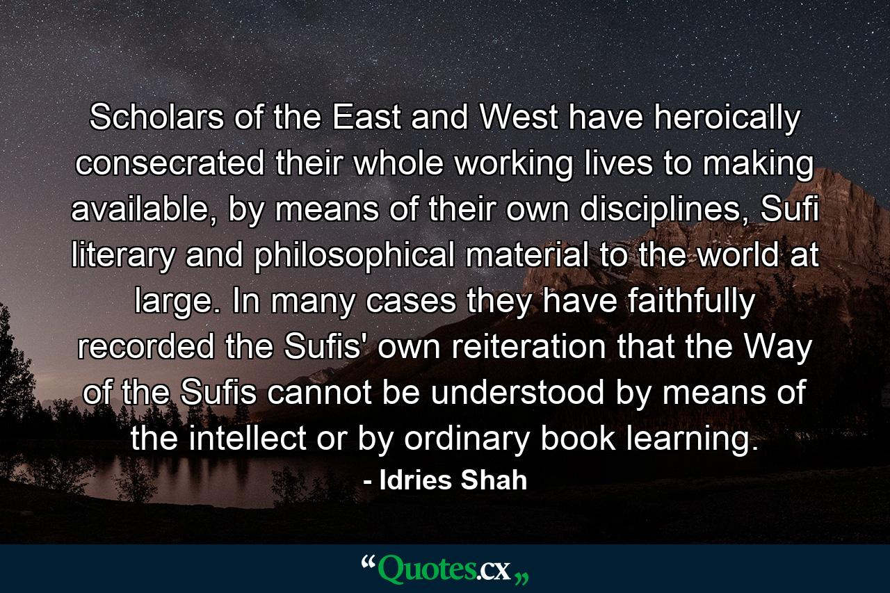 Scholars of the East and West have heroically consecrated their whole working lives to making available, by means of their own disciplines, Sufi literary and philosophical material to the world at large. In many cases they have faithfully recorded the Sufis' own reiteration that the Way of the Sufis cannot be understood by means of the intellect or by ordinary book learning. - Quote by Idries Shah