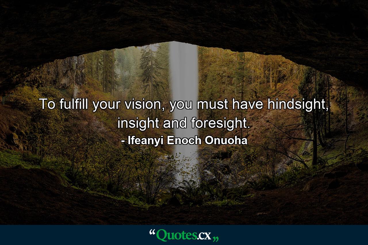 To fulfill your vision, you must have hindsight, insight and foresight. - Quote by Ifeanyi Enoch Onuoha