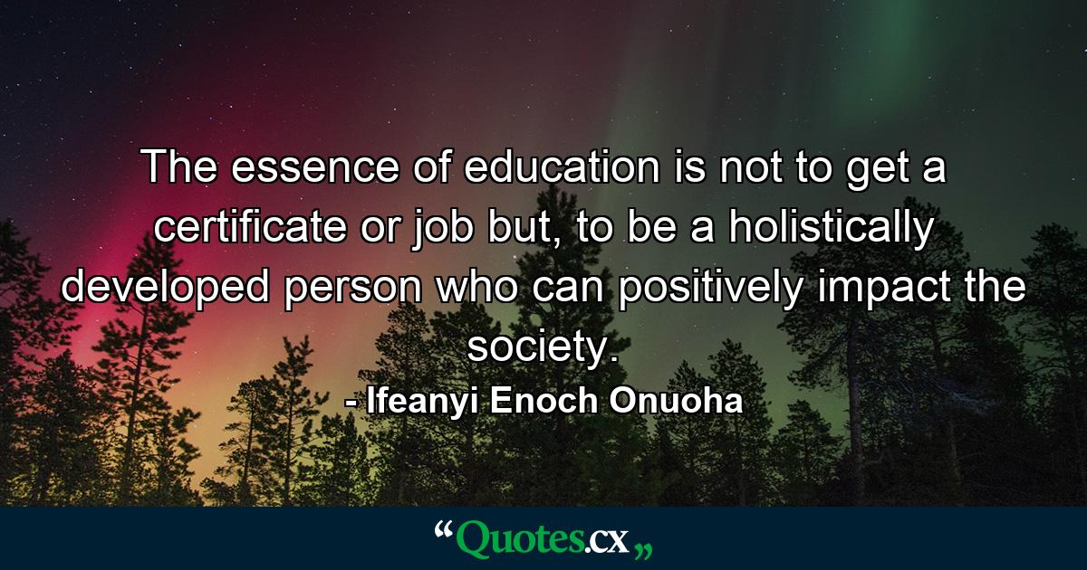 The essence of education is not to get a certificate or job but, to be a holistically developed person who can positively impact the society. - Quote by Ifeanyi Enoch Onuoha