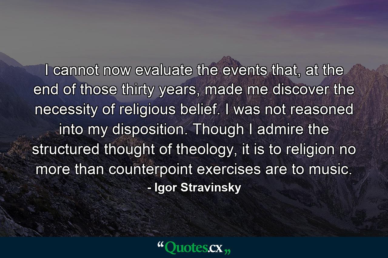 I cannot now evaluate the events that, at the end of those thirty years, made me discover the necessity of religious belief. I was not reasoned into my disposition. Though I admire the structured thought of theology, it is to religion no more than counterpoint exercises are to music. - Quote by Igor Stravinsky