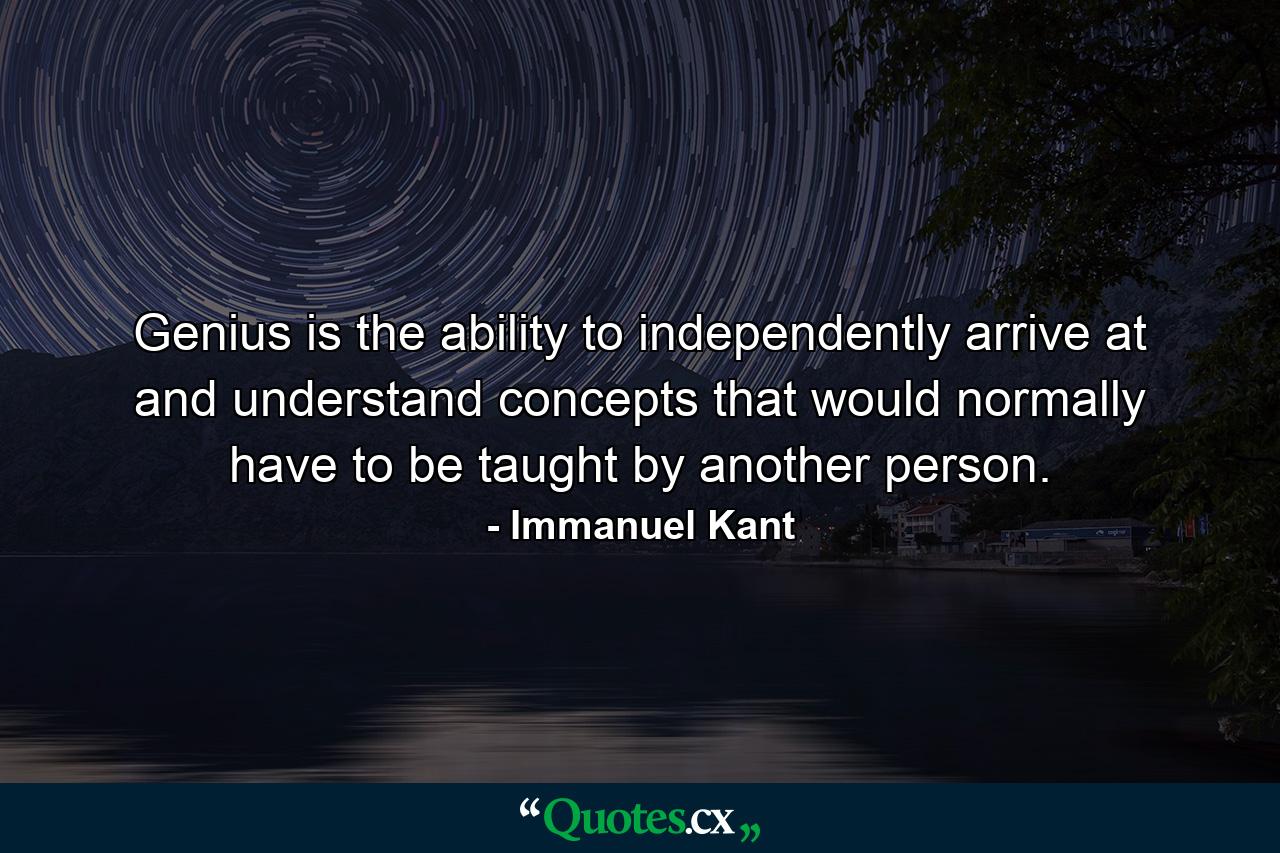 Genius is the ability to independently arrive at and understand concepts that would normally have to be taught by another person. - Quote by Immanuel Kant