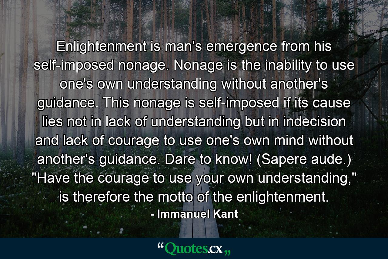 Enlightenment is man's emergence from his self-imposed nonage. Nonage is the inability to use one's own understanding without another's guidance. This nonage is self-imposed if its cause lies not in lack of understanding but in indecision and lack of courage to use one's own mind without another's guidance. Dare to know! (Sapere aude.) 