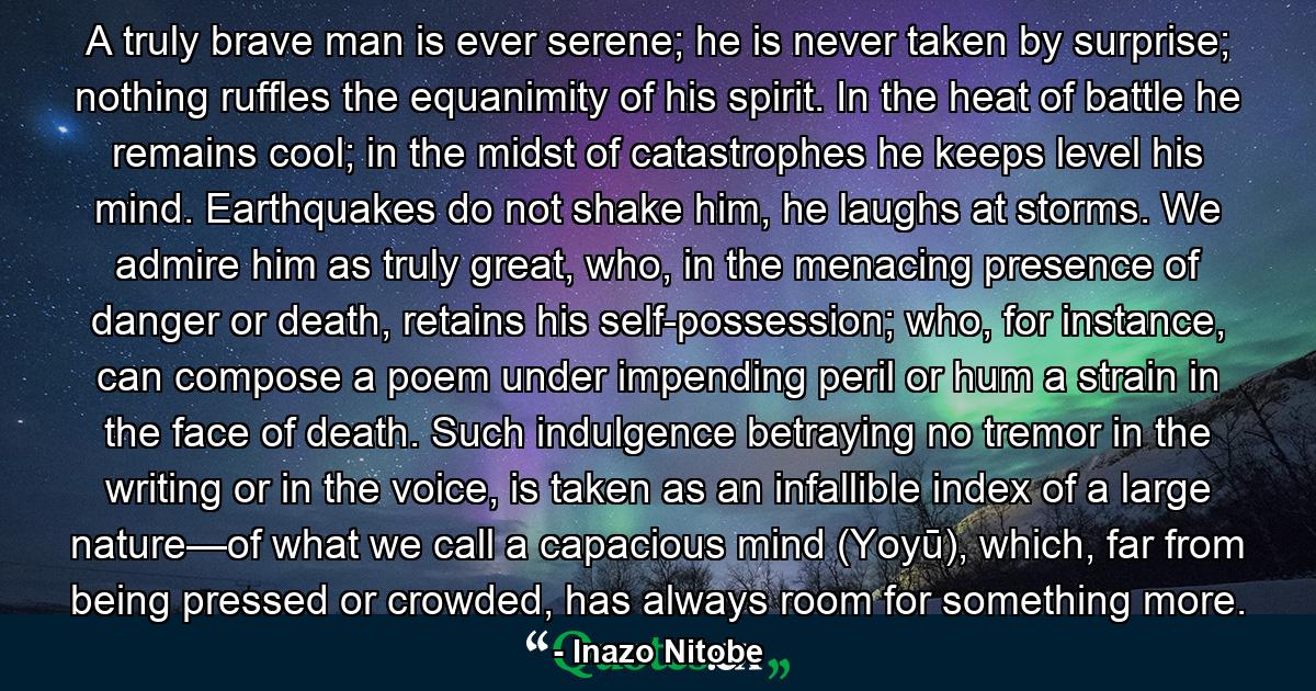 A truly brave man is ever serene; he is never taken by surprise; nothing ruffles the equanimity of his spirit. In the heat of battle he remains cool; in the midst of catastrophes he keeps level his mind. Earthquakes do not shake him, he laughs at storms. We admire him as truly great, who, in the menacing presence of danger or death, retains his self-possession; who, for instance, can compose a poem under impending peril or hum a strain in the face of death. Such indulgence betraying no tremor in the writing or in the voice, is taken as an infallible index of a large nature—of what we call a capacious mind (Yoyū), which, far from being pressed or crowded, has always room for something more. - Quote by Inazo Nitobe