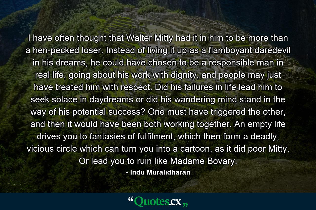 I have often thought that Walter Mitty had it in him to be more than a hen-pecked loser. Instead of living it up as a flamboyant daredevil in his dreams, he could have chosen to be a responsible man in real life, going about his work with dignity, and people may just have treated him with respect. Did his failures in life lead him to seek solace in daydreams or did his wandering mind stand in the way of his potential success? One must have triggered the other, and then it would have been both working together. An empty life drives you to fantasies of fulfilment, which then form a deadly, vicious circle which can turn you into a cartoon, as it did poor Mitty. Or lead you to ruin like Madame Bovary. - Quote by Indu Muralidharan