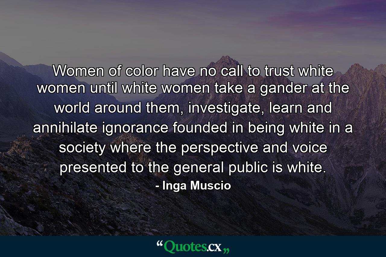 Women of color have no call to trust white women until white women take a gander at the world around them, investigate, learn and annihilate ignorance founded in being white in a society where the perspective and voice presented to the general public is white. - Quote by Inga Muscio