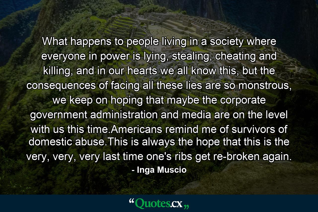 What happens to people living in a society where everyone in power is lying, stealing, cheating and killing, and in our hearts we all know this, but the consequences of facing all these lies are so monstrous, we keep on hoping that maybe the corporate government administration and media are on the level with us this time.Americans remind me of survivors of domestic abuse.This is always the hope that this is the very, very, very last time one's ribs get re-broken again. - Quote by Inga Muscio