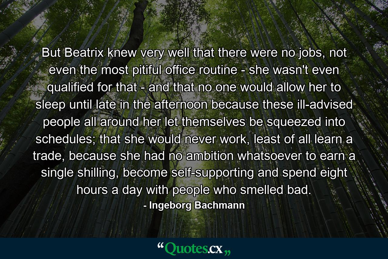 But Beatrix knew very well that there were no jobs, not even the most pitiful office routine - she wasn't even qualified for that - and that no one would allow her to sleep until late in the afternoon because these ill-advised people all around her let themselves be squeezed into schedules; that she would never work, least of all learn a trade, because she had no ambition whatsoever to earn a single shilling, become self-supporting and spend eight hours a day with people who smelled bad. - Quote by Ingeborg Bachmann