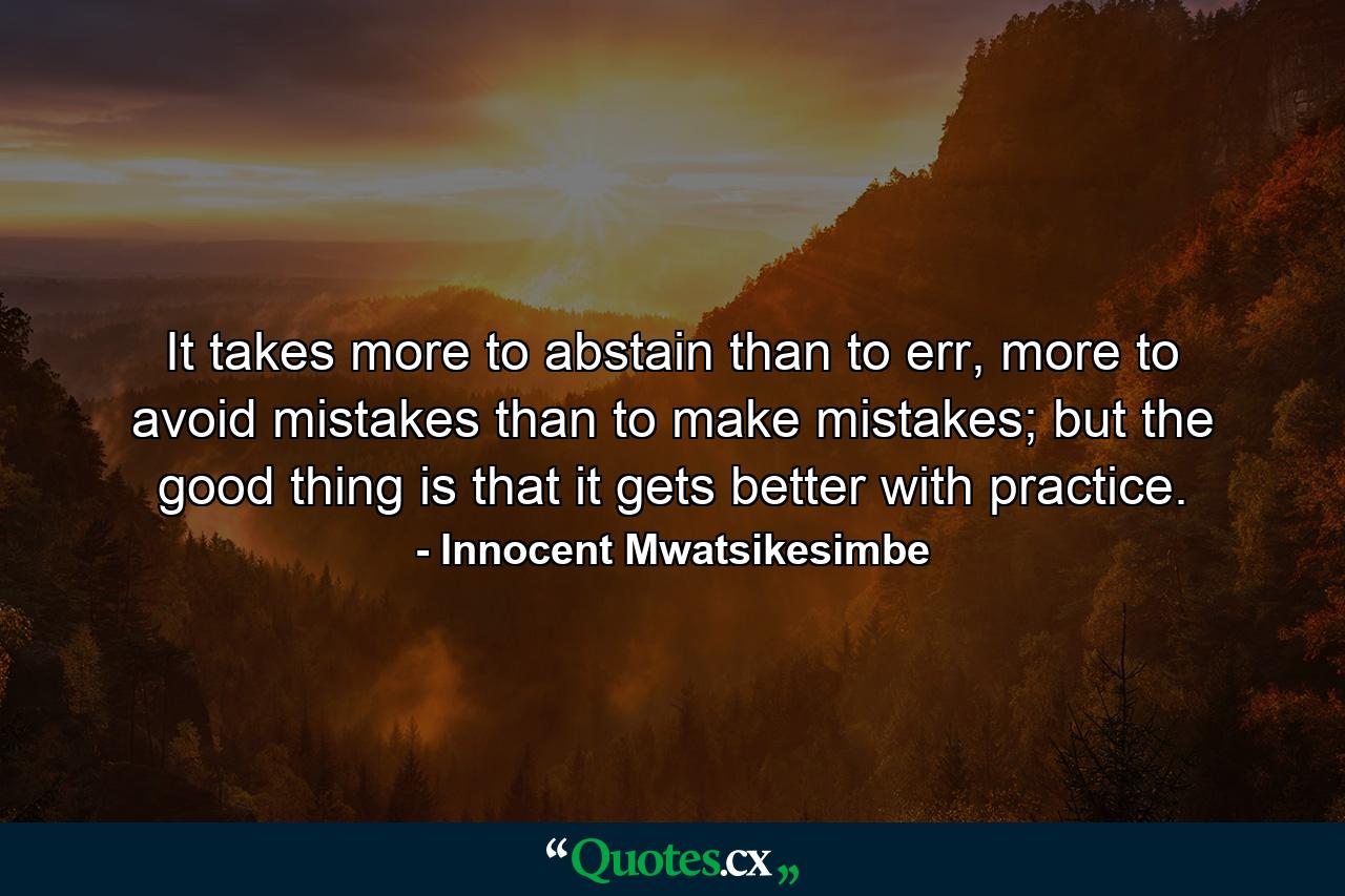 It takes more to abstain than to err, more to avoid mistakes than to make mistakes; but the good thing is that it gets better with practice. - Quote by Innocent Mwatsikesimbe