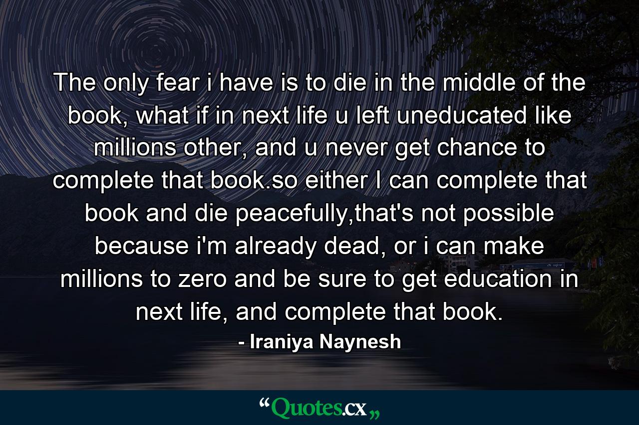 The only fear i have is to die in the middle of the book, what if in next life u left uneducated like millions other, and u never get chance to complete that book.so either I can complete that book and die peacefully,that's not possible because i'm already dead, or i can make millions to zero and be sure to get education in next life, and complete that book. - Quote by Iraniya Naynesh