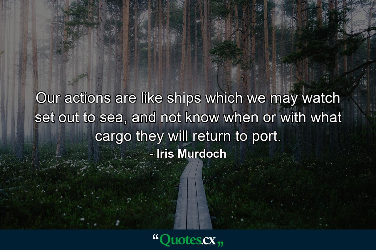 Our actions are like ships which we may watch set out to sea, and not know when or with what cargo they will return to port. - Quote by Iris Murdoch