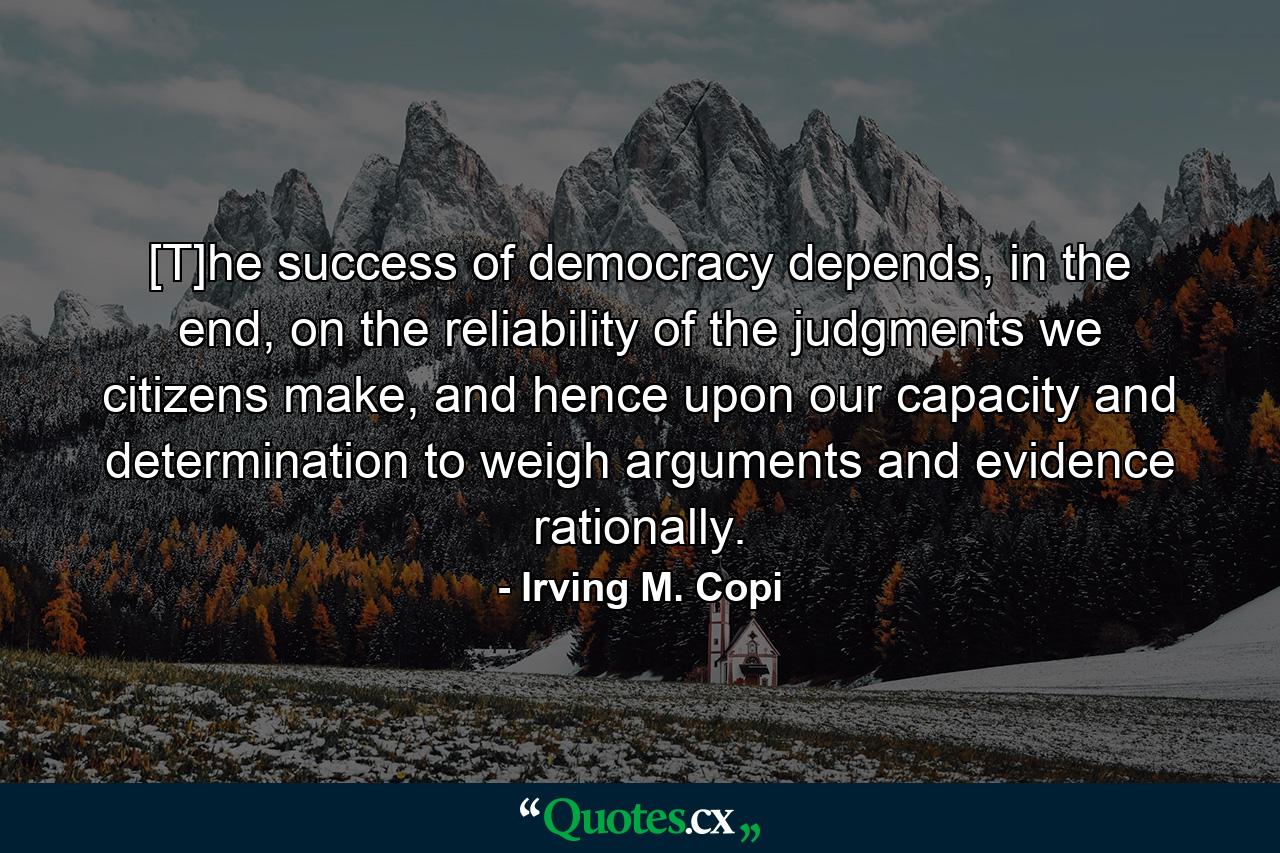 [T]he success of democracy depends, in the end, on the reliability of the judgments we citizens make, and hence upon our capacity and determination to weigh arguments and evidence rationally. - Quote by Irving M. Copi