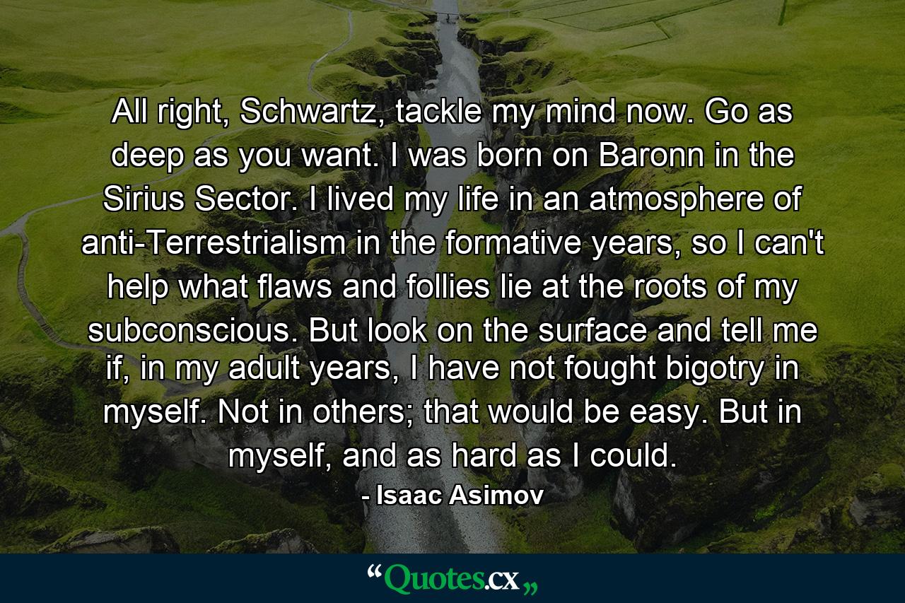 All right, Schwartz, tackle my mind now. Go as deep as you want. I was born on Baronn in the Sirius Sector. I lived my life in an atmosphere of anti-Terrestrialism in the formative years, so I can't help what flaws and follies lie at the roots of my subconscious. But look on the surface and tell me if, in my adult years, I have not fought bigotry in myself. Not in others; that would be easy. But in myself, and as hard as I could. - Quote by Isaac Asimov