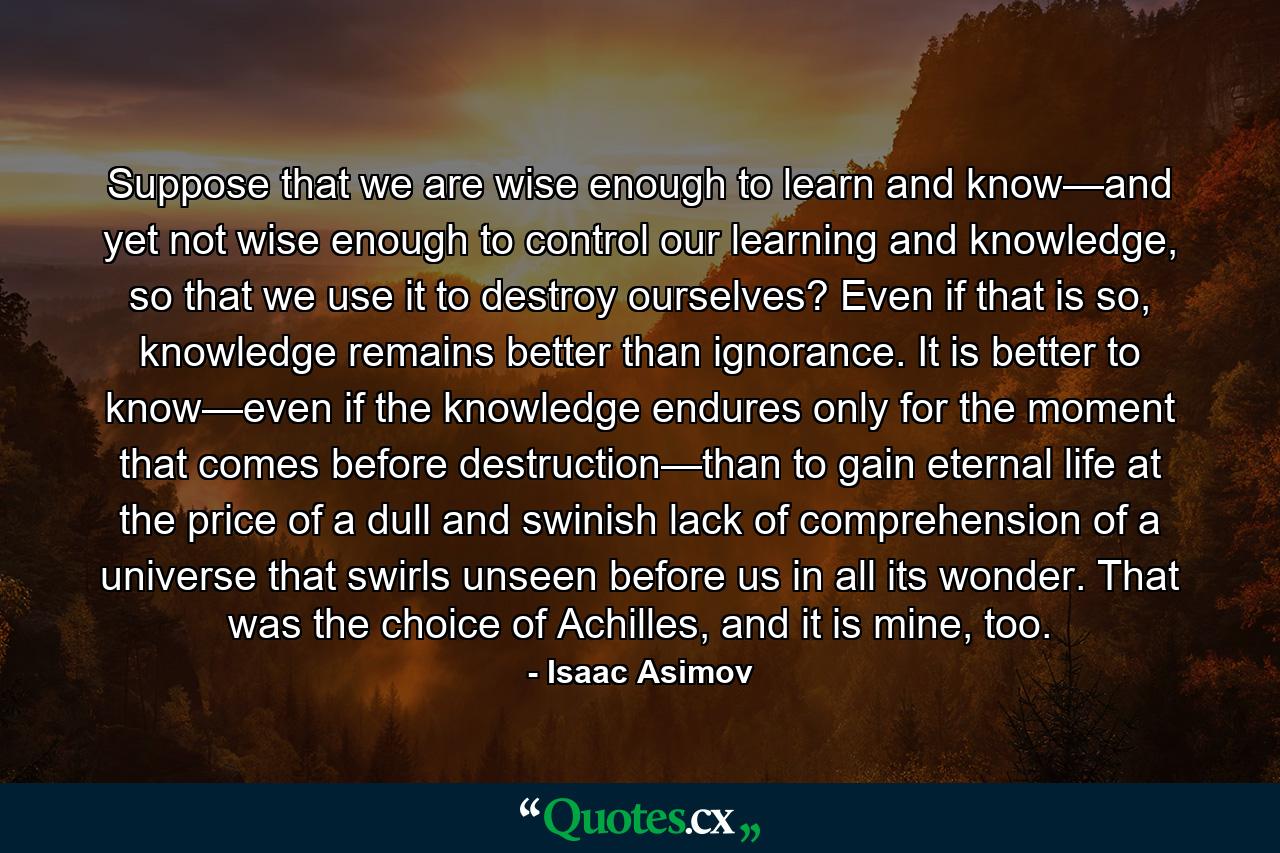 Suppose that we are wise enough to learn and know—and yet not wise enough to control our learning and knowledge, so that we use it to destroy ourselves? Even if that is so, knowledge remains better than ignorance. It is better to know—even if the knowledge endures only for the moment that comes before destruction—than to gain eternal life at the price of a dull and swinish lack of comprehension of a universe that swirls unseen before us in all its wonder. That was the choice of Achilles, and it is mine, too. - Quote by Isaac Asimov