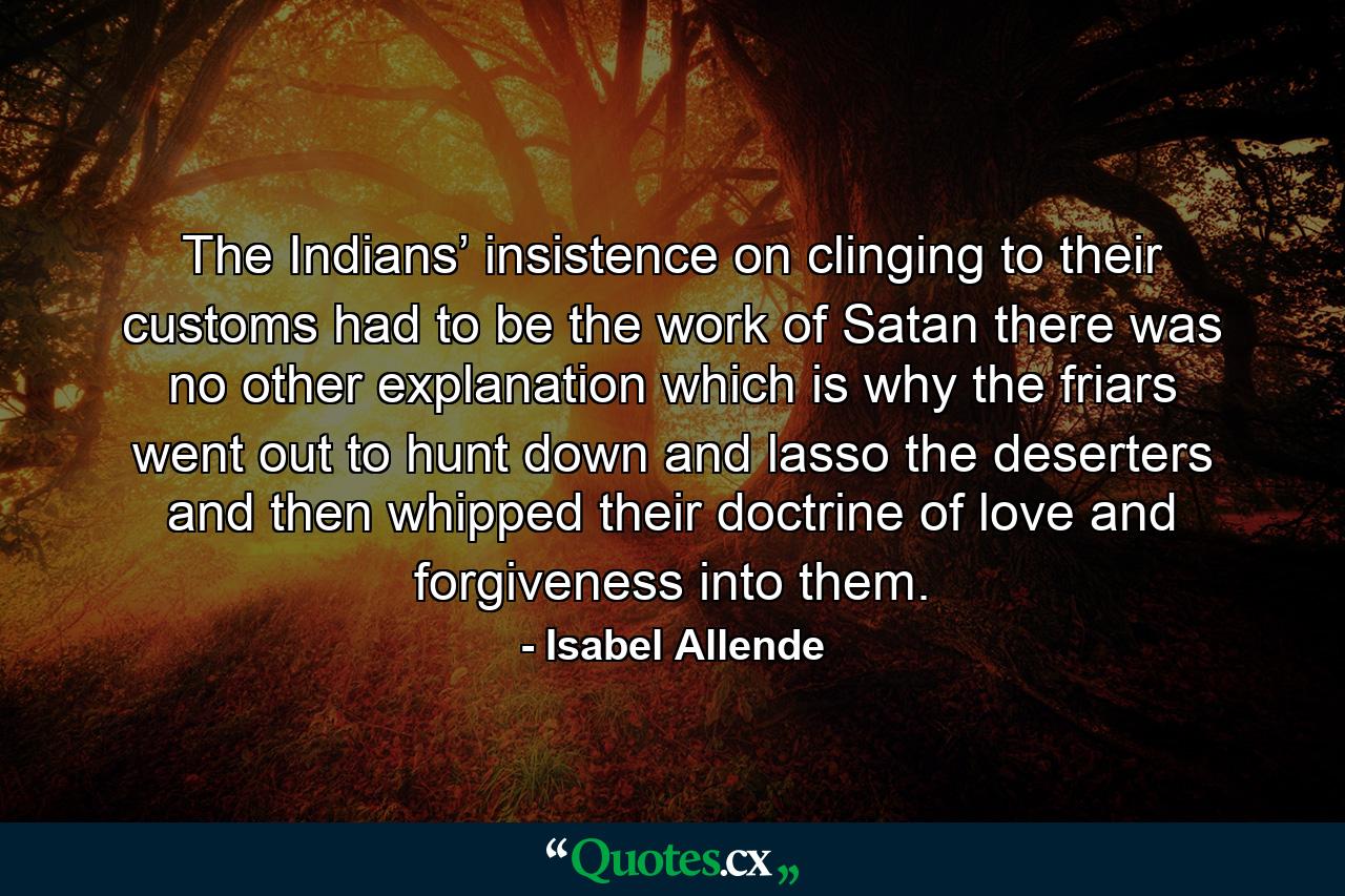 The Indians’ insistence on clinging to their customs had to be the work of Satan there was no other explanation which is why the friars went out to hunt down and lasso the deserters and then whipped their doctrine of love and forgiveness into them. - Quote by Isabel Allende