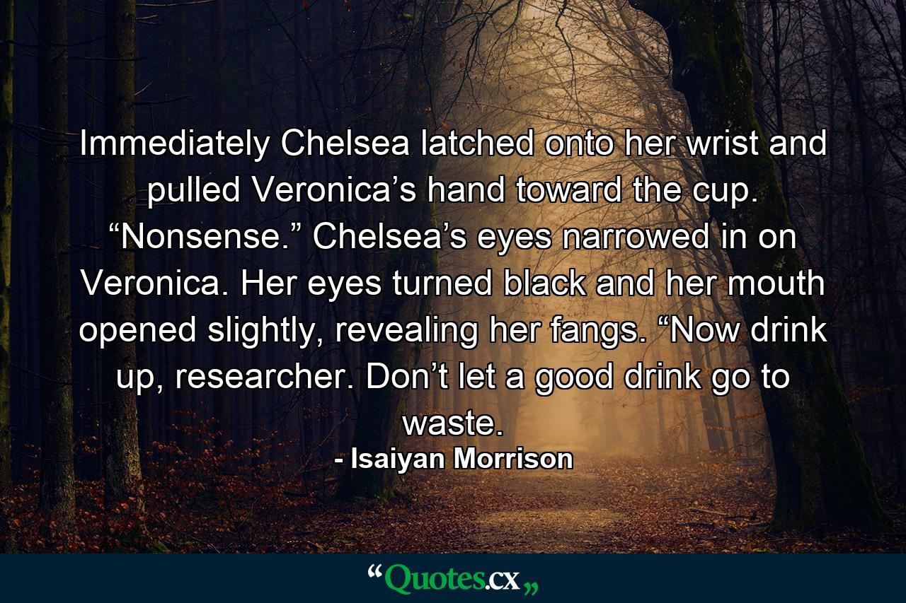 Immediately Chelsea latched onto her wrist and pulled Veronica’s hand toward the cup. “Nonsense.” Chelsea’s eyes narrowed in on Veronica. Her eyes turned black and her mouth opened slightly, revealing her fangs. “Now drink up, researcher. Don’t let a good drink go to waste. - Quote by Isaiyan Morrison