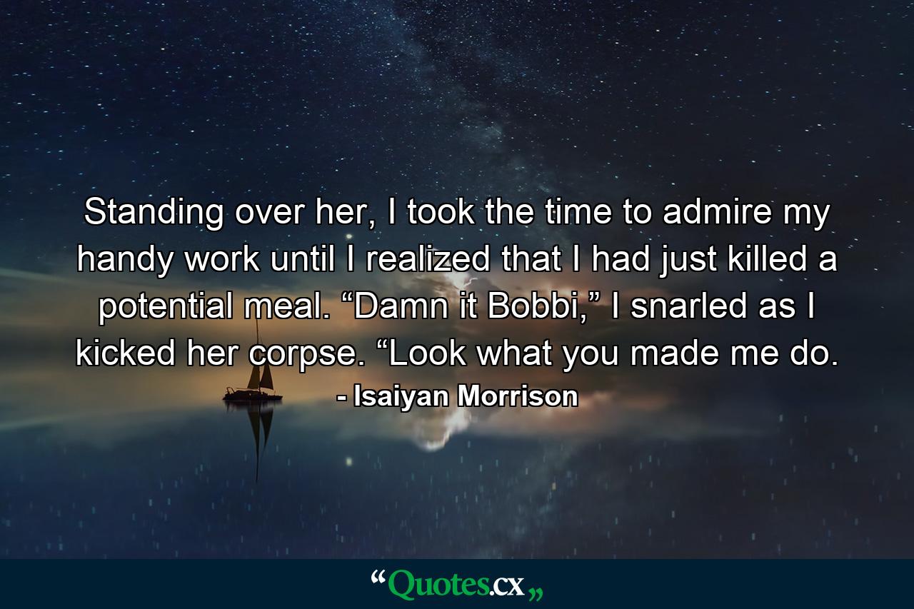 Standing over her, I took the time to admire my handy work until I realized that I had just killed a potential meal. “Damn it Bobbi,” I snarled as I kicked her corpse. “Look what you made me do. - Quote by Isaiyan Morrison