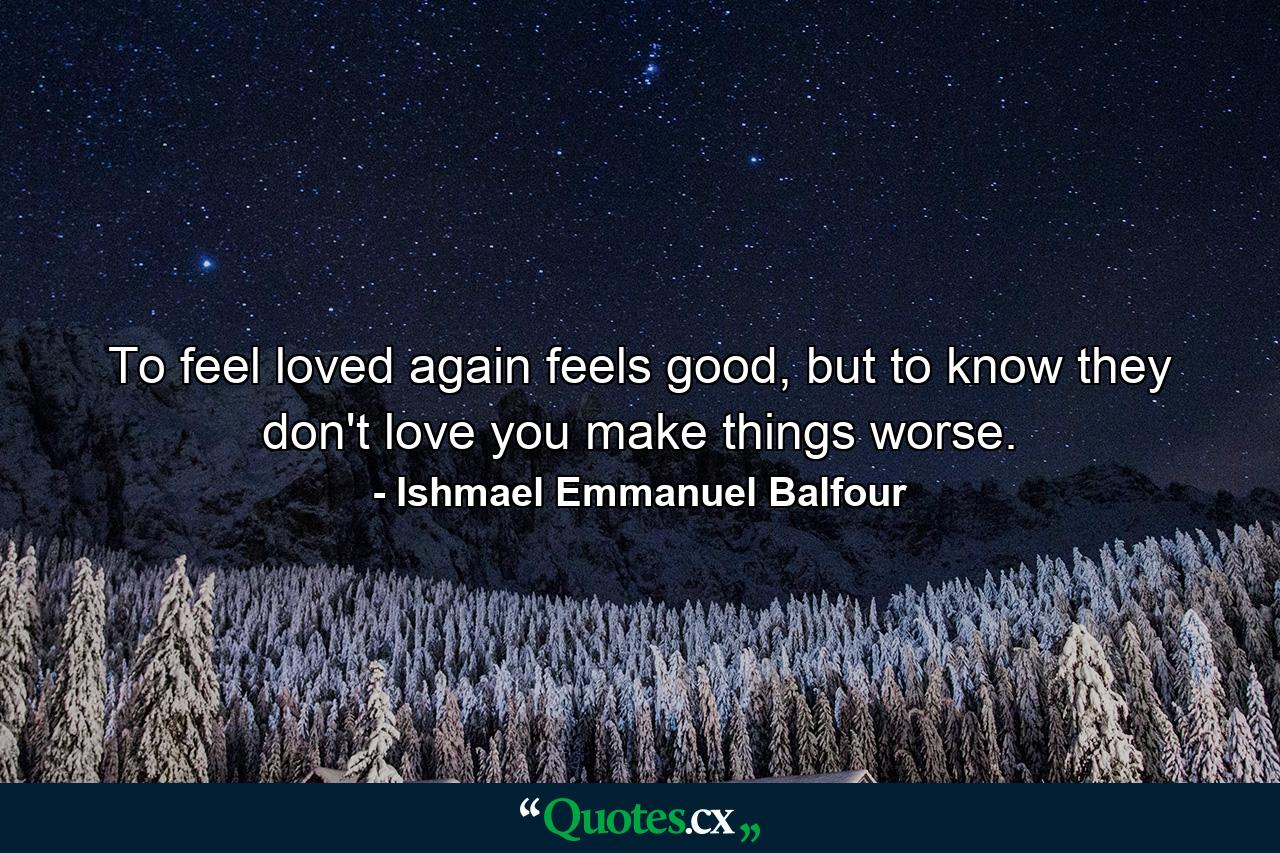 To feel loved again feels good, but to know they don't love you make things worse. - Quote by Ishmael Emmanuel Balfour