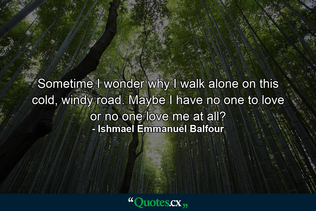 Sometime I wonder why I walk alone on this cold, windy road. Maybe I have no one to love or no one love me at all? - Quote by Ishmael Emmanuel Balfour