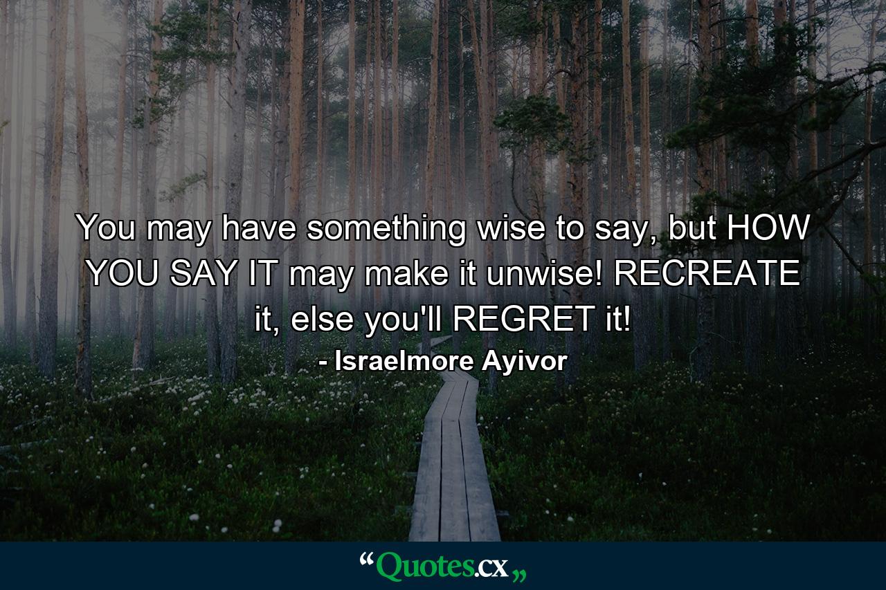 You may have something wise to say, but HOW YOU SAY IT may make it unwise! RECREATE it, else you'll REGRET it! - Quote by Israelmore Ayivor