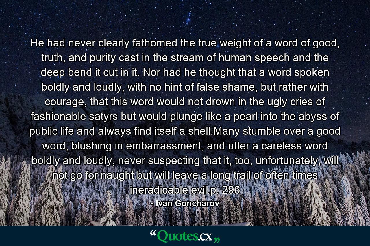 He had never clearly fathomed the true weight of a word of good, truth, and purity cast in the stream of human speech and the deep bend it cut in it. Nor had he thought that a word spoken boldly and loudly, with no hint of false shame, but rather with courage, that this word would not drown in the ugly cries of fashionable satyrs but would plunge like a pearl into the abyss of public life and always find itself a shell.Many stumble over a good word, blushing in embarrassment, and utter a careless word boldly and loudly, never suspecting that it, too, unfortunately, will not go for naught but will leave a long trail of often times ineradicable evil.p. 296 - Quote by Ivan Goncharov