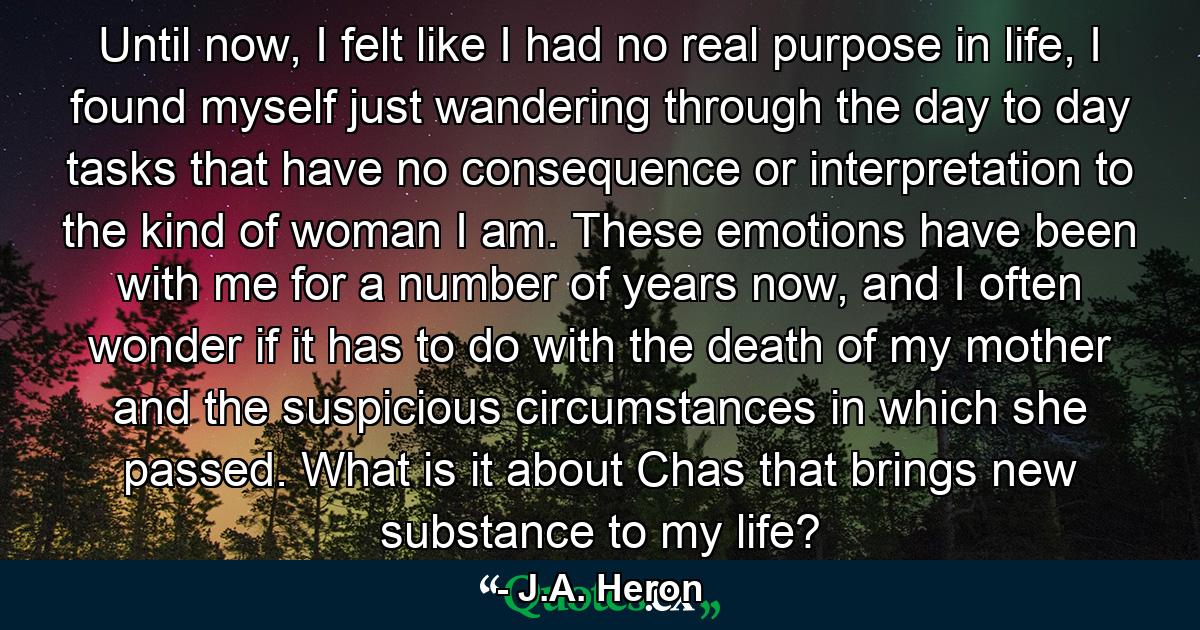 Until now, I felt like I had no real purpose in life, I found myself just wandering through the day to day tasks that have no consequence or interpretation to the kind of woman I am. These emotions have been with me for a number of years now, and I often wonder if it has to do with the death of my mother and the suspicious circumstances in which she passed. What is it about Chas that brings new substance to my life? - Quote by J.A. Heron