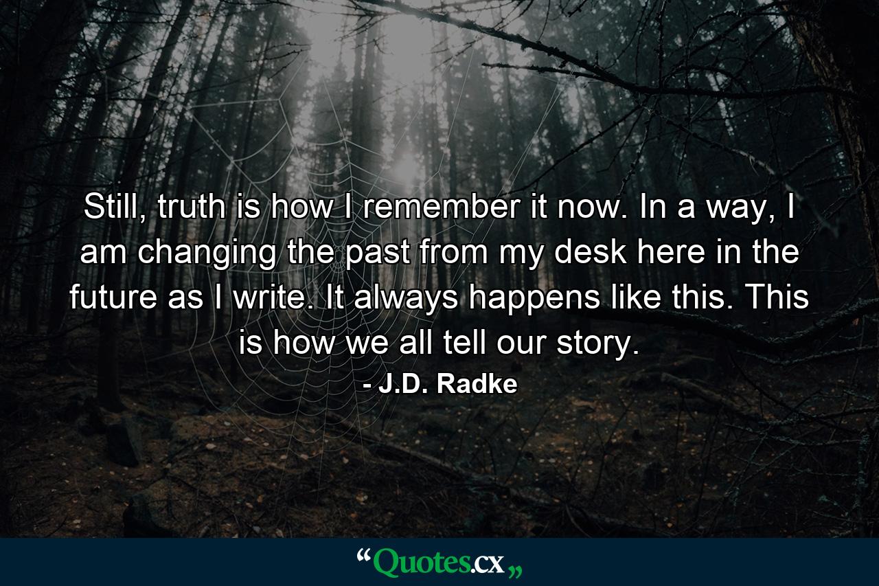 Still, truth is how I remember it now. In a way, I am changing the past from my desk here in the future as I write. It always happens like this. This is how we all tell our story. - Quote by J.D. Radke