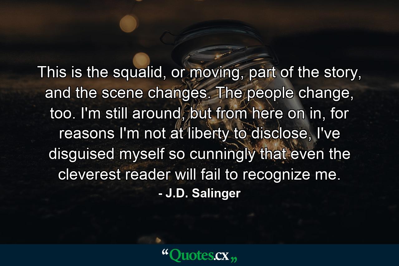 This is the squalid, or moving, part of the story, and the scene changes. The people change, too. I'm still around, but from here on in, for reasons I'm not at liberty to disclose, I've disguised myself so cunningly that even the cleverest reader will fail to recognize me. - Quote by J.D. Salinger