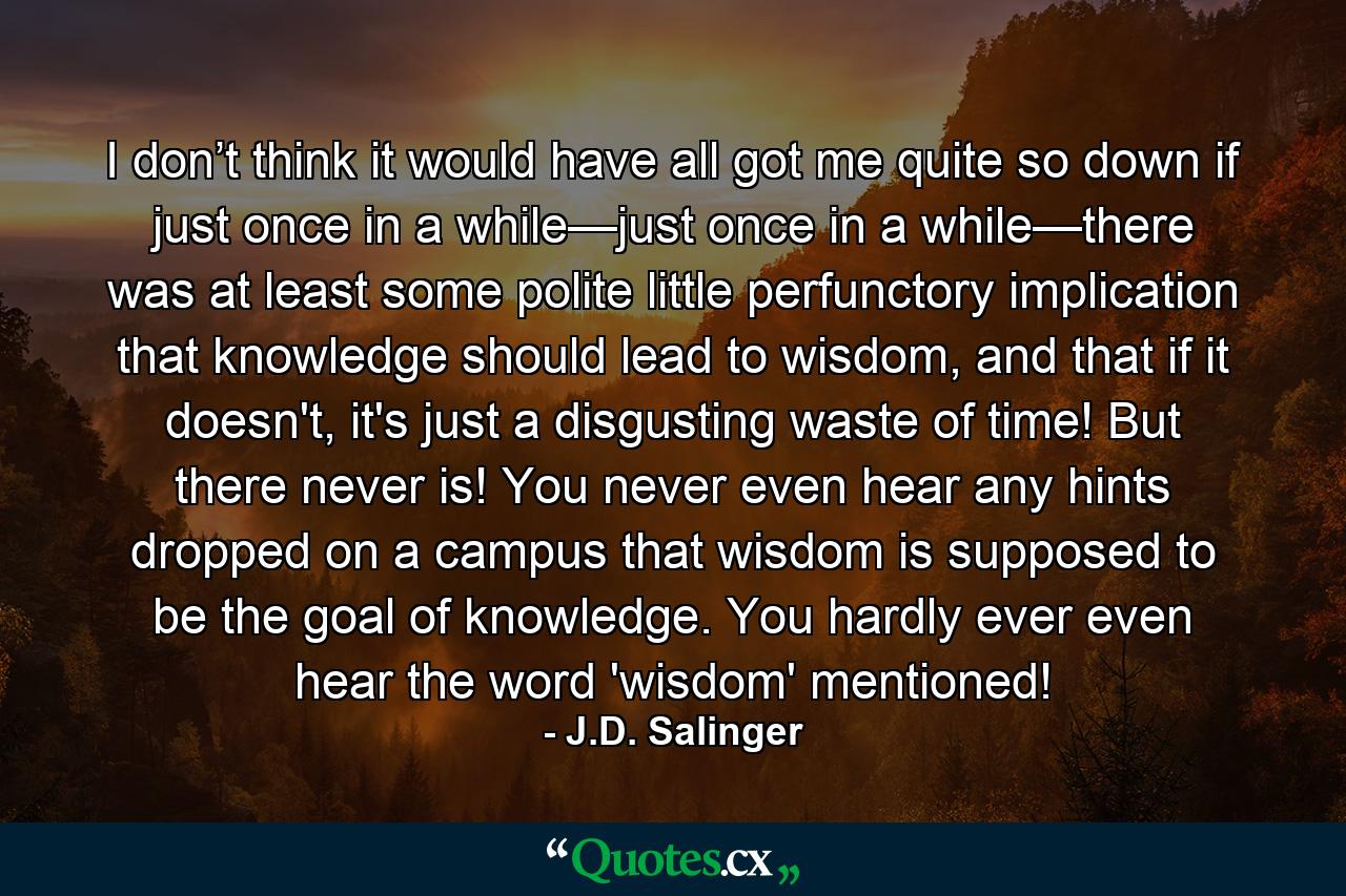 I don’t think it would have all got me quite so down if just once in a while—just once in a while—there was at least some polite little perfunctory implication that knowledge should lead to wisdom, and that if it doesn't, it's just a disgusting waste of time! But there never is! You never even hear any hints dropped on a campus that wisdom is supposed to be the goal of knowledge. You hardly ever even hear the word 'wisdom' mentioned! - Quote by J.D. Salinger