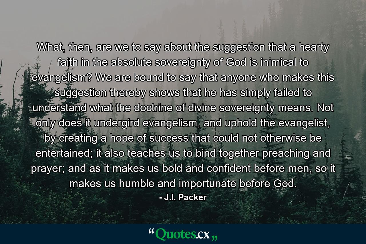 What, then, are we to say about the suggestion that a hearty faith in the absolute sovereignty of God is inimical to evangelism? We are bound to say that anyone who makes this suggestion thereby shows that he has simply failed to understand what the doctrine of divine sovereignty means. Not only does it undergird evangelism, and uphold the evangelist, by creating a hope of success that could not otherwise be entertained; it also teaches us to bind together preaching and prayer; and as it makes us bold and confident before men, so it makes us humble and importunate before God. - Quote by J.I. Packer