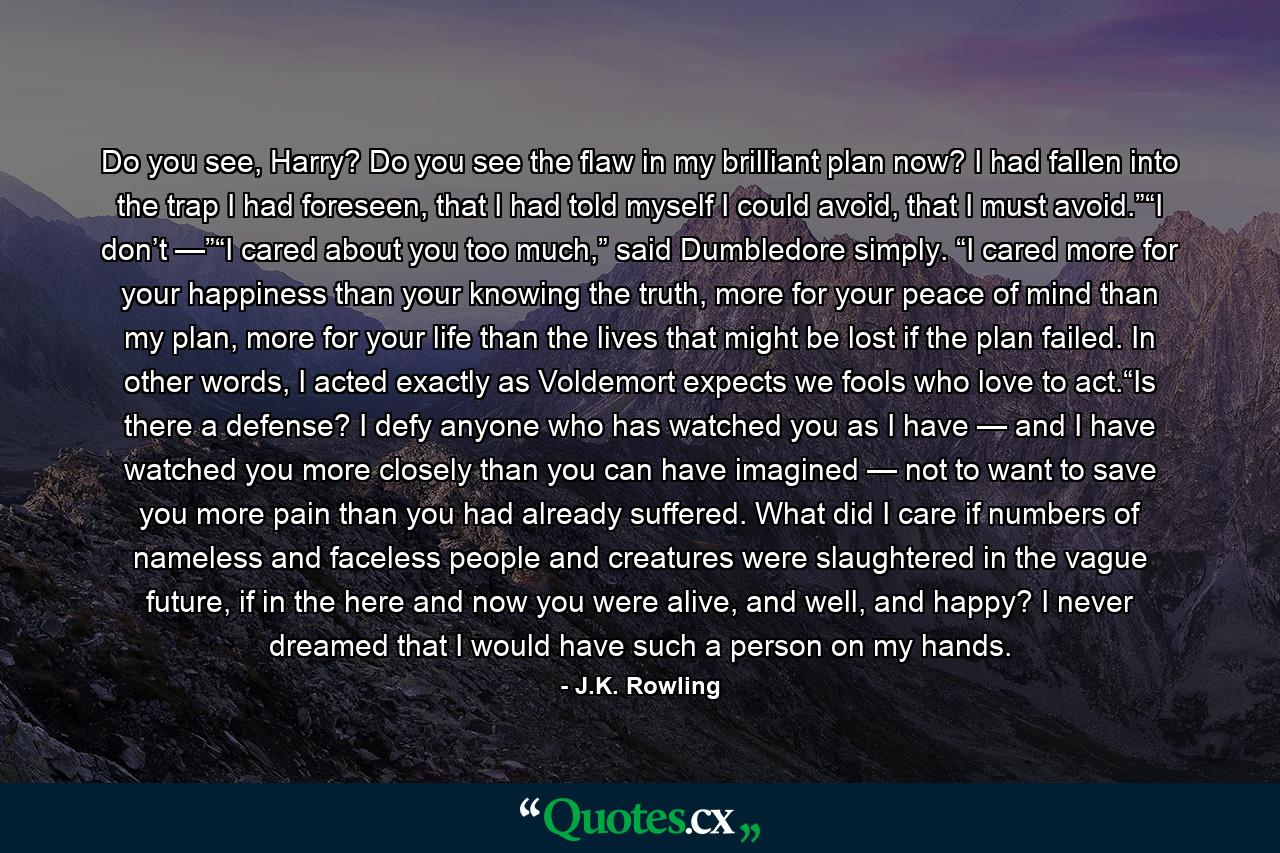 Do you see, Harry? Do you see the flaw in my brilliant plan now? I had fallen into the trap I had foreseen, that I had told myself I could avoid, that I must avoid.”“I don’t —”“I cared about you too much,” said Dumbledore simply. “I cared more for your happiness than your knowing the truth, more for your peace of mind than my plan, more for your life than the lives that might be lost if the plan failed. In other words, I acted exactly as Voldemort expects we fools who love to act.“Is there a defense? I defy anyone who has watched you as I have — and I have watched you more closely than you can have imagined — not to want to save you more pain than you had already suffered. What did I care if numbers of nameless and faceless people and creatures were slaughtered in the vague future, if in the here and now you were alive, and well, and happy? I never dreamed that I would have such a person on my hands. - Quote by J.K. Rowling
